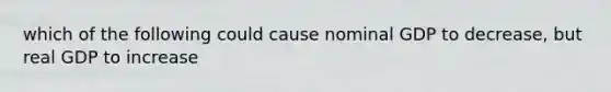 which of the following could cause nominal GDP to decrease, but real GDP to increase