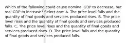 Which of the following could cause nominal GDP to decrease, but real GDP to increase? Select one: A. The price level falls and the quantity of final goods and services produced rises. B. The price level rises and the quantity of final goods and services produced falls. C. The price level rises and the quantity of final goods and services produced rises. D. The price level falls and the quantity of final goods and services produced falls.