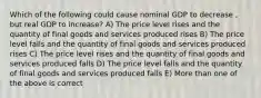 Which of the following could cause nominal GDP to decrease , but real GDP to increase? A) The price level rises and the quantity of final goods and services produced rises B) The price level falls and the quantity of final goods and services produced rises C) The price level rises and the quantity of final goods and services produced falls D) The price level falls and the quantity of final goods and services produced falls E) More than one of the above is correct