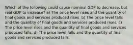 Which of the following could cause nominal GDP to decrease, but real GDP to increase? a) The price level rises and the quantity of final goods and services produced rises. b) The price level falls and the quantity of final goods and services produced rises. c) The price level rises and the quantity of final goods and services produced falls. d) The price level falls and the quantity of final goods and services produced falls.