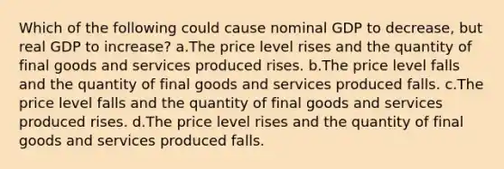 Which of the following could cause nominal GDP to decrease, but real GDP to increase? a.The price level rises and the quantity of final goods and services produced rises. b.The price level falls and the quantity of final goods and services produced falls. c.The price level falls and the quantity of final goods and services produced rises. d.The price level rises and the quantity of final goods and services produced falls.