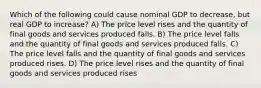 Which of the following could cause nominal GDP to decrease, but real GDP to increase? A) The price level rises and the quantity of final goods and services produced falls. B) The price level falls and the quantity of final goods and services produced falls. C) The price level falls and the quantity of final goods and services produced rises. D) The price level rises and the quantity of final goods and services produced rises