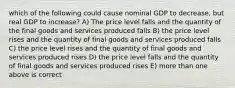 which of the following could cause nominal GDP to decrease, but real GDP to increase? A) The price level falls and the quantity of the final goods and services produced falls B) the price level rises and the quantity of final goods and services produced falls C) the price level rises and the quantity of final goods and services produced rises D) the price level falls and the quantity of final goods and services produced rises E) more than one above is correct