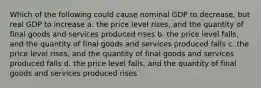 Which of the following could cause nominal GDP to decrease, but real GDP to increase a. the price level rises, and the quantity of final goods and services produced rises b. the price level falls, and the quantity of final goods and services produced falls c. the price level rises, and the quantity of final goods and services produced falls d. the price level falls, and the quantity of final goods and services produced rises