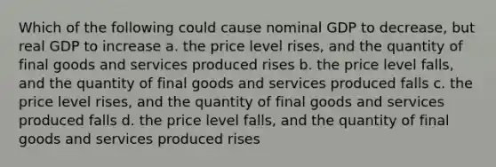 Which of the following could cause nominal GDP to decrease, but real GDP to increase a. the price level rises, and the quantity of final goods and services produced rises b. the price level falls, and the quantity of final goods and services produced falls c. the price level rises, and the quantity of final goods and services produced falls d. the price level falls, and the quantity of final goods and services produced rises