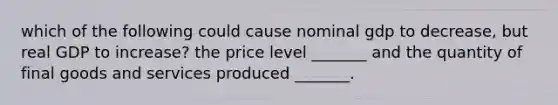 which of the following could cause nominal gdp to decrease, but real GDP to increase? the price level _______ and the quantity of final goods and services produced _______.