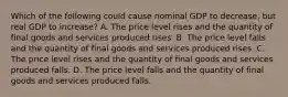 Which of the following could cause nominal GDP to decrease, but real GDP to increase? A. The price level rises and the quantity of final goods and services produced rises. B. The price level falls and the quantity of final goods and services produced rises. C. The price level rises and the quantity of final goods and services produced falls. D. The price level falls and the quantity of final goods and services produced falls.