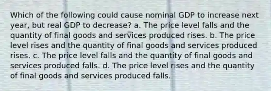 Which of the following could cause nominal GDP to increase next​ year, but real GDP to​ decrease? a. The price level falls and the quantity of final goods and services produced rises. b. The price level rises and the quantity of final goods and services produced rises. c. The price level falls and the quantity of final goods and services produced falls. d. The price level rises and the quantity of final goods and services produced falls.