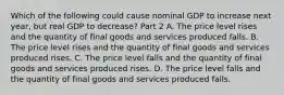 Which of the following could cause nominal GDP to increase next​ year, but real GDP to​ decrease? Part 2 A. The price level rises and the quantity of final goods and services produced falls. B. The price level rises and the quantity of final goods and services produced rises. C. The price level falls and the quantity of final goods and services produced rises. D. The price level falls and the quantity of final goods and services produced falls.