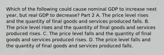 Which of the following could cause nominal GDP to increase next​ year, but real GDP to​ decrease? Part 2 A. The price level rises and the quantity of final goods and services produced falls. B. The price level rises and the quantity of final goods and services produced rises. C. The price level falls and the quantity of final goods and services produced rises. D. The price level falls and the quantity of final goods and services produced falls.