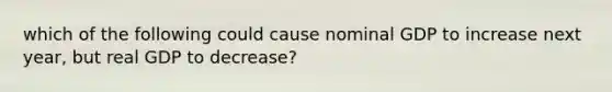 which of the following could cause nominal GDP to increase next year, but real GDP to decrease?