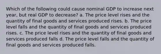 Which of the following could cause nominal GDP to increase next year, but real GDP to decrease? a. The price level rises and the quantity of final goods and services produced rises. b. The price level falls and the quantity of final goods and services produced rises. c. The price level rises and the quantity of final goods and services produced falls d. The price level falls and the quantity of final goods and services produced falls.