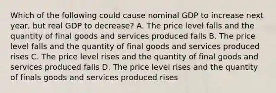 Which of the following could cause nominal GDP to increase next year, but real GDP to decrease? A. The price level falls and the quantity of final goods and services produced falls B. The price level falls and the quantity of final goods and services produced rises C. The price level rises and the quantity of final goods and services produced falls D. The price level rises and the quantity of finals goods and services produced rises