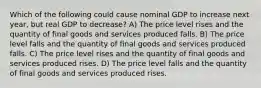 Which of the following could cause nominal GDP to increase next year, but real GDP to decrease? A) The price level rises and the quantity of final goods and services produced falls. B) The price level falls and the quantity of final goods and services produced falls. C) The price level rises and the quantity of final goods and services produced rises. D) The price level falls and the quantity of final goods and services produced rises.