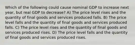 Which of the following could cause nominal GDP to increase next year, but real GDP to decrease? A) The price level rises and the quantity of final goods and services produced falls. B) The price level falls and the quantity of final goods and services produced falls. C) The price level rises and the quantity of final goods and services produced rises. D) The price level falls and the quantity of final goods and services produced rises.