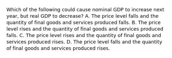 Which of the following could cause nominal GDP to increase next​ year, but real GDP to​ decrease? A. The price level falls and the quantity of final goods and services produced falls. B. The price level rises and the quantity of final goods and services produced falls. C. The price level rises and the quantity of final goods and services produced rises. D. The price level falls and the quantity of final goods and services produced rises.