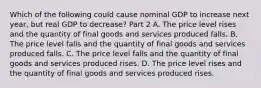 Which of the following could cause nominal GDP to increase next​ year, but real GDP to​ decrease? Part 2 A. The price level rises and the quantity of final goods and services produced falls. B. The price level falls and the quantity of final goods and services produced falls. C. The price level falls and the quantity of final goods and services produced rises. D. The price level rises and the quantity of final goods and services produced rises.