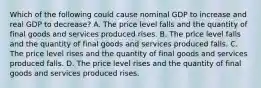 Which of the following could cause nominal GDP to increase and real GDP to​ decrease? A. The price level falls and the quantity of final goods and services produced rises. B. The price level falls and the quantity of final goods and services produced falls. C. The price level rises and the quantity of final goods and services produced falls. D. The price level rises and the quantity of final goods and services produced rises.