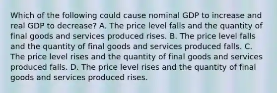 Which of the following could cause nominal GDP to increase and real GDP to​ decrease? A. The price level falls and the quantity of final goods and services produced rises. B. The price level falls and the quantity of final goods and services produced falls. C. The price level rises and the quantity of final goods and services produced falls. D. The price level rises and the quantity of final goods and services produced rises.