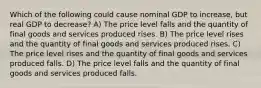 Which of the following could cause nominal GDP to increase, but real GDP to decrease? A) The price level falls and the quantity of final goods and services produced rises. B) The price level rises and the quantity of final goods and services produced rises. C) The price level rises and the quantity of final goods and services produced falls. D) The price level falls and the quantity of final goods and services produced falls.