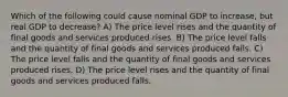 Which of the following could cause nominal GDP to increase, but real GDP to decrease? A) The price level rises and the quantity of final goods and services produced rises. B) The price level falls and the quantity of final goods and services produced falls. C) The price level falls and the quantity of final goods and services produced rises. D) The price level rises and the quantity of final goods and services produced falls.