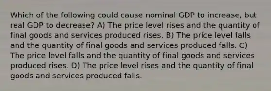 Which of the following could cause nominal GDP to increase, but real GDP to decrease? A) The price level rises and the quantity of final goods and services produced rises. B) The price level falls and the quantity of final goods and services produced falls. C) The price level falls and the quantity of final goods and services produced rises. D) The price level rises and the quantity of final goods and services produced falls.