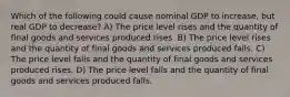 Which of the following could cause nominal GDP to increase, but real GDP to decrease? A) The price level rises and the quantity of final goods and services produced rises. B) The price level rises and the quantity of final goods and services produced falls. C) The price level falls and the quantity of final goods and services produced rises. D) The price level falls and the quantity of final goods and services produced falls.