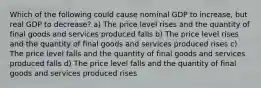 Which of the following could cause nominal GDP to increase, but real GDP to decrease? a) The price level rises and the quantity of final goods and services produced falls b) The price level rises and the quantity of final goods and services produced rises c) The price level falls and the quantity of final goods and services produced falls d) The price level falls and the quantity of final goods and services produced rises