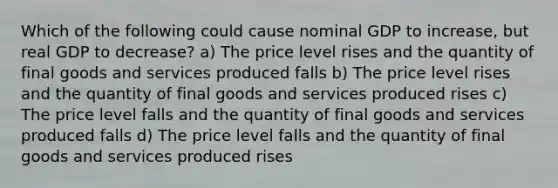 Which of the following could cause nominal GDP to increase, but real GDP to decrease? a) The price level rises and the quantity of final goods and services produced falls b) The price level rises and the quantity of final goods and services produced rises c) The price level falls and the quantity of final goods and services produced falls d) The price level falls and the quantity of final goods and services produced rises