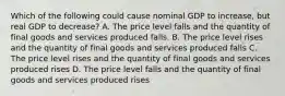 Which of the following could cause nominal GDP to increase, but real GDP to decrease? A. The price level falls and the quantity of final goods and services produced falls. B. The price level rises and the quantity of final goods and services produced falls C. The price level rises and the quantity of final goods and services produced rises D. The price level falls and the quantity of final goods and services produced rises