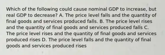 Which of the following could cause nominal GDP to increase, but real GDP to decrease? A. The price level falls and the quantity of final goods and services produced falls. B. The price level rises and the quantity of final goods and services produced falls C. The price level rises and the quantity of final goods and services produced rises D. The price level falls and the quantity of final goods and services produced rises