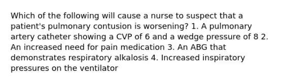 Which of the following will cause a nurse to suspect that a patient's pulmonary contusion is worsening? 1. A pulmonary artery catheter showing a CVP of 6 and a wedge pressure of 8 2. An increased need for pain medication 3. An ABG that demonstrates respiratory alkalosis 4. Increased inspiratory pressures on the ventilator