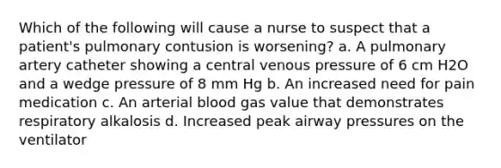 Which of the following will cause a nurse to suspect that a patient's pulmonary contusion is worsening? a. A pulmonary artery catheter showing a central venous pressure of 6 cm H2O and a wedge pressure of 8 mm Hg b. An increased need for pain medication c. An arterial blood gas value that demonstrates respiratory alkalosis d. Increased peak airway pressures on the ventilator