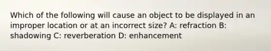 Which of the following will cause an object to be displayed in an improper location or at an incorrect size? A: refraction B: shadowing C: reverberation D: enhancement