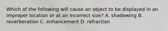 Which of the following will cause an object to be displayed in an improper location or at an incorrect size? A. shadowing B. reverberation C. enhancement D. refraction