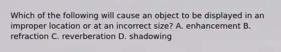 Which of the following will cause an object to be displayed in an improper location or at an incorrect size? A. enhancement B. refraction C. reverberation D. shadowing