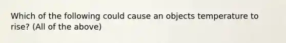 Which of the following could cause an objects temperature to rise? (All of the above)