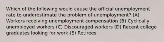 Which of the following would cause the official unemployment rate to underestimate the problem of unemployment? (A) Workers receiving unemployment compensation (B) Cyclically unemployed workers (C) Discouraged workers (D) Recent college graduates looking for work (E) Retirees