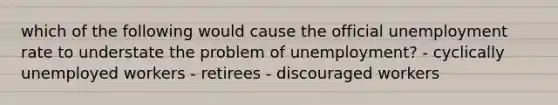 which of the following would cause the official unemployment rate to understate the problem of unemployment? - cyclically unemployed workers - retirees - discouraged workers