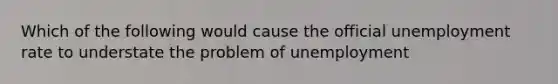 Which of the following would cause the official unemployment rate to understate the problem of unemployment