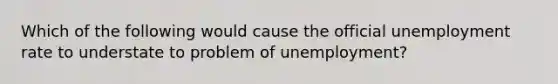 Which of the following would cause the official unemployment rate to understate to problem of unemployment?