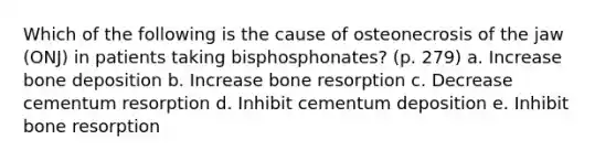 Which of the following is the cause of osteonecrosis of the jaw (ONJ) in patients taking bisphosphonates? (p. 279) a. Increase bone deposition b. Increase bone resorption c. Decrease cementum resorption d. Inhibit cementum deposition e. Inhibit bone resorption