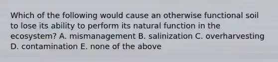 Which of the following would cause an otherwise functional soil to lose its ability to perform its natural function in <a href='https://www.questionai.com/knowledge/k49x5J3j3W-the-ecosystem' class='anchor-knowledge'>the ecosystem</a>? A. mismanagement B. salinization C. overharvesting D. contamination E. none of the above