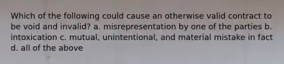 Which of the following could cause an otherwise valid contract to be void and invalid? a. misrepresentation by one of the parties b. intoxication c. mutual, unintentional, and material mistake in fact d. all of the above