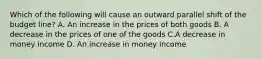 Which of the following will cause an outward parallel shift of the budget line? A. An increase in the prices of both goods B. A decrease in the prices of one of the goods C.A decrease in money income D. An increase in money income