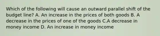 Which of the following will cause an outward parallel shift of the budget line? A. An increase in the prices of both goods B. A decrease in the prices of one of the goods C.A decrease in money income D. An increase in money income