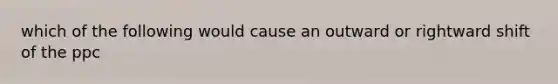 which of the following would cause an outward or rightward shift of the ppc