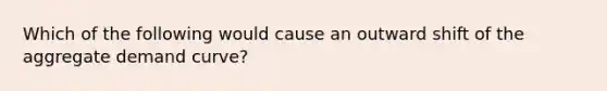 Which of the following would cause an outward shift of the aggregate demand curve?