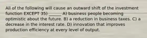 All of the following will cause an outward shift of the investment function EXCEPT 35) ______ A) business people becoming optimistic about the future. B) a reduction in business taxes. C) a decrease in the interest rate. D) innovation that improves production efficiency at every level of output.