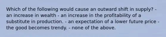 Which of the following would cause an outward shift in supply? - an increase in wealth - an increase in the profitability of a substitute in production. - an expectation of a lower future price - the good becomes trendy. - none of the above.